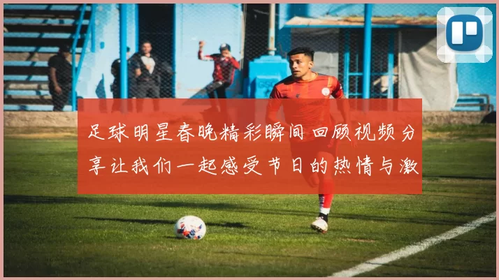足球明星春晚精彩瞬间回顾视频分享让我们一起感受节日的热情与激情
