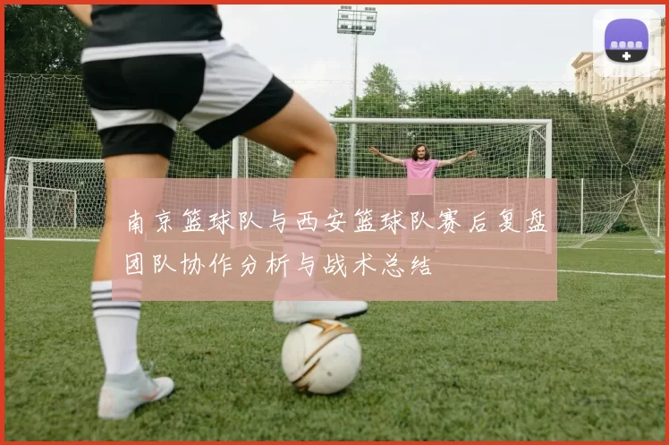 南京篮球队与西安篮球队赛后复盘团队协作分析与战术总结