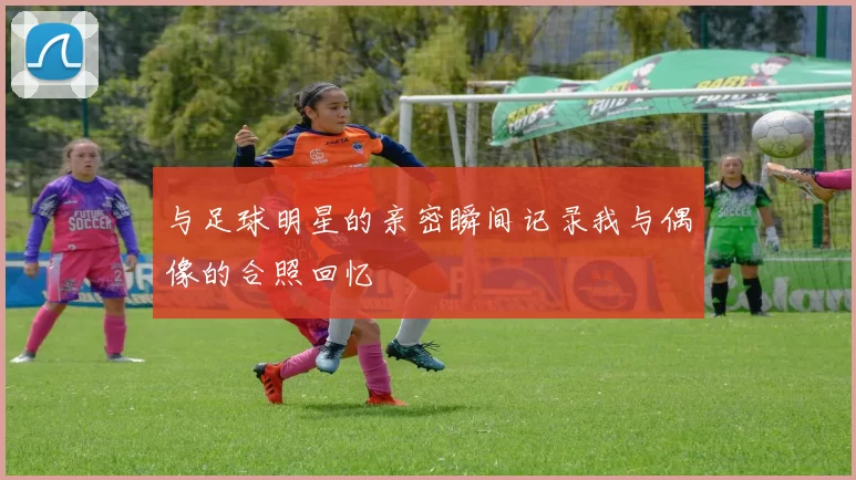 与足球明星的亲密瞬间记录我与偶像的合照回忆