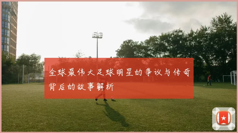 全球最伟大足球明星的争议与传奇背后的故事解析