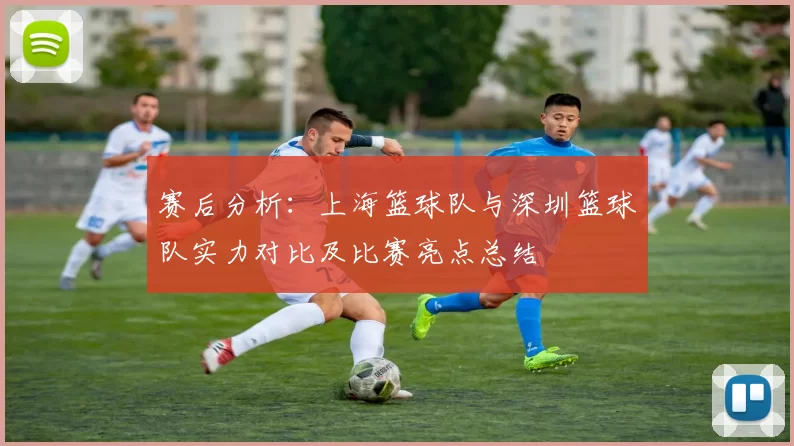 赛后分析：上海篮球队与深圳篮球队实力对比及比赛亮点总结
