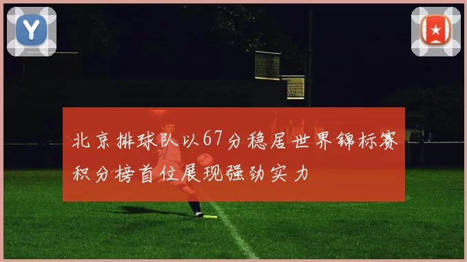 北京排球队以67分稳居世界锦标赛积分榜首位展现强劲实力