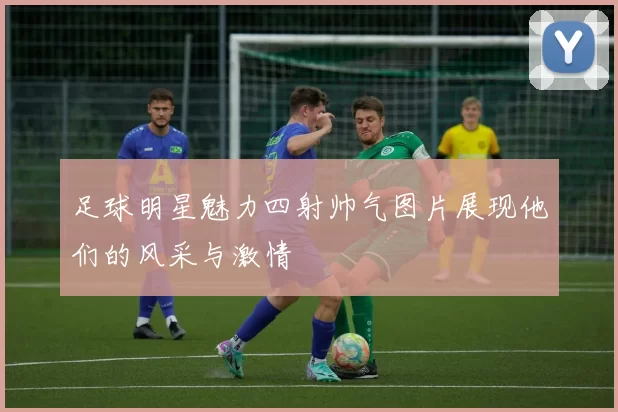 足球明星魅力四射帅气图片展现他们的风采与激情