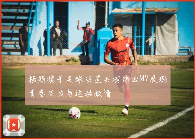 杨颖携手足球明星共演热血MV展现青春活力与运动激情