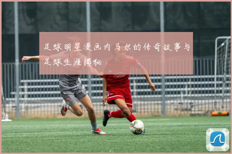 足球明星漫画内马尔的传奇故事与足球生涯揭秘