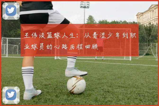 王伟谈篮球人生：从青涩少年到职业球员的心路历程回顾