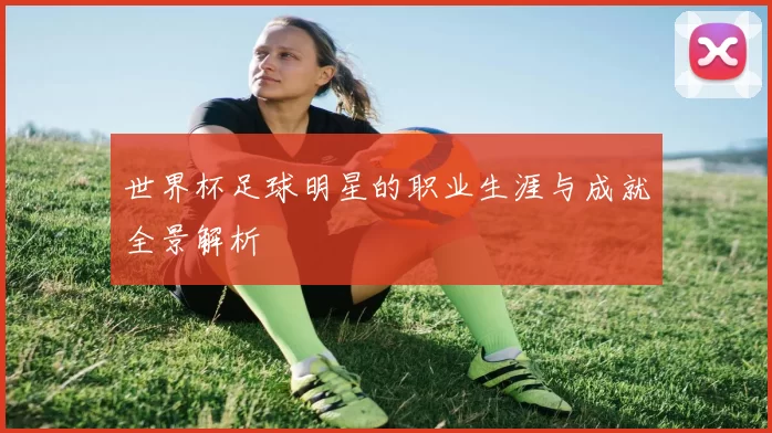 世界杯足球明星的职业生涯与成就全景解析