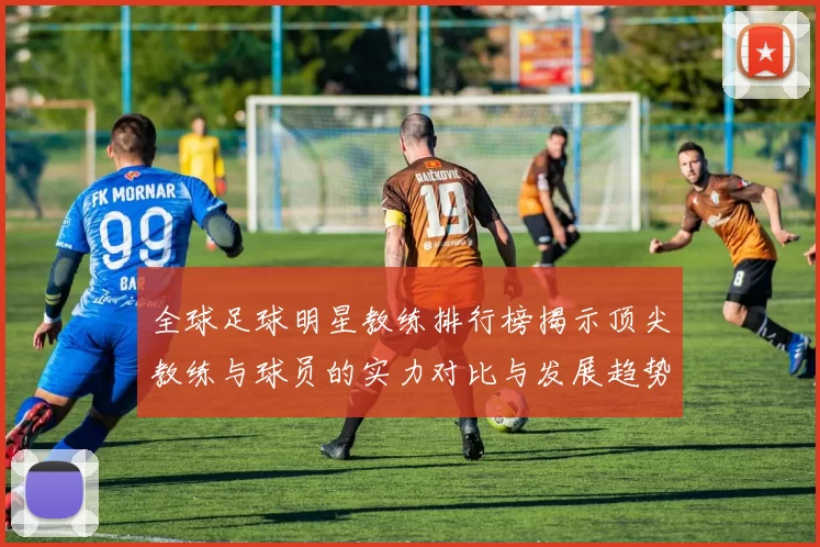 全球足球明星教练排行榜揭示顶尖教练与球员的实力对比与发展趋势