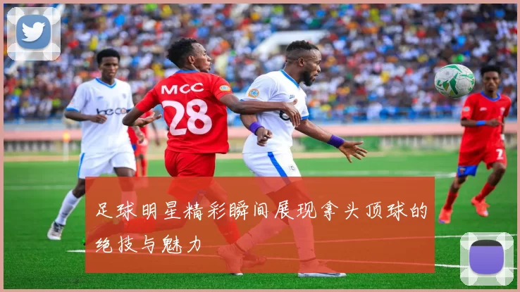 足球明星精彩瞬间展现拿头顶球的绝技与魅力