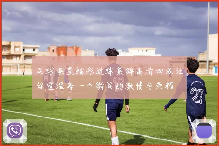 足球明星精彩进球集锦高清回放让你重温每一个瞬间的激情与荣耀