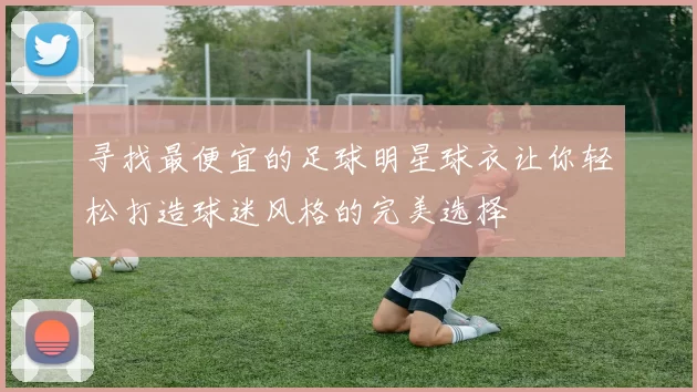 寻找最便宜的足球明星球衣让你轻松打造球迷风格的完美选择