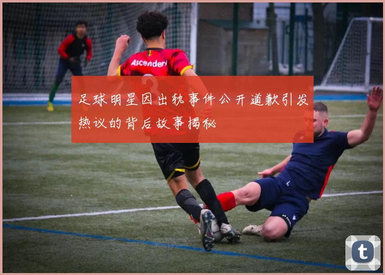 足球明星因出轨事件公开道歉引发热议的背后故事揭秘