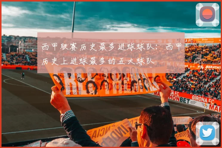 西甲联赛历史最多进球球队：西甲历史上进球最多的五大球队