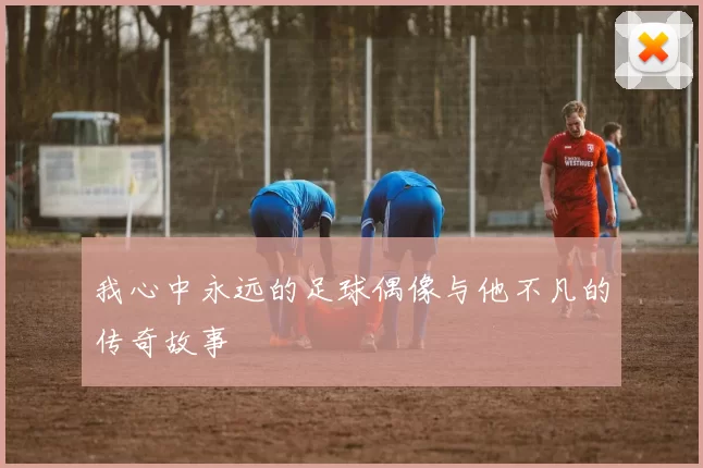 我心中永远的足球偶像与他不凡的传奇故事