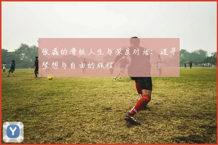 张磊的滑板人生与深度对话：追寻梦想与自由的旅程