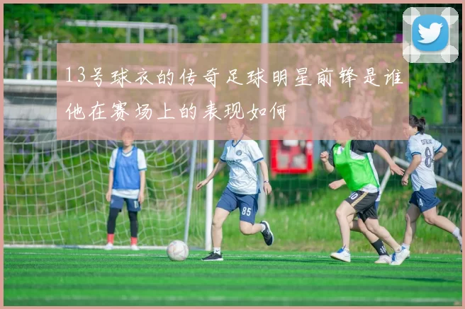 13号球衣的传奇足球明星前锋是谁他在赛场上的表现如何