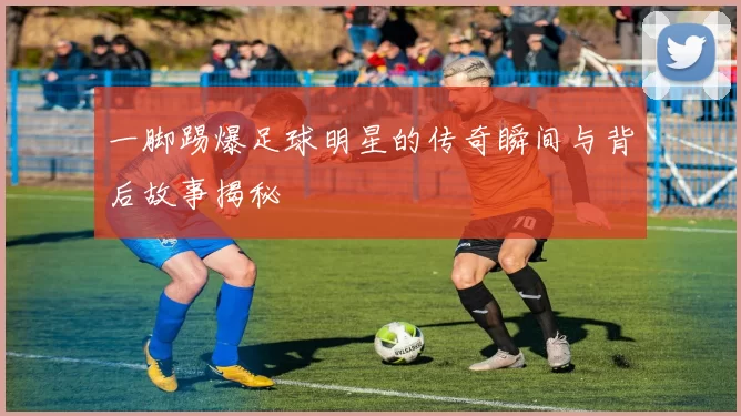 一脚踢爆足球明星的传奇瞬间与背后故事揭秘