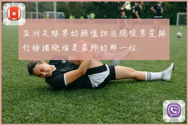 亚洲足球界的颜值担当现役男星排行榜揭晓谁是最帅的那一位