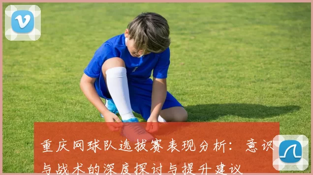 重庆网球队选拔赛表现分析：意识与战术的深度探讨与提升建议