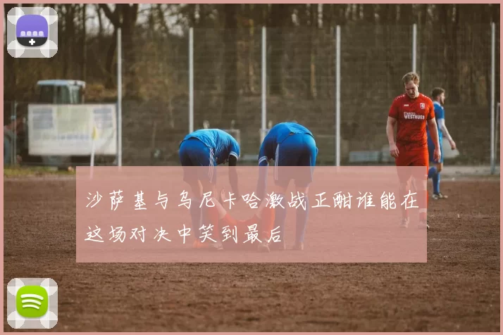 沙萨基与乌尼卡哈激战正酣谁能在这场对决中笑到最后