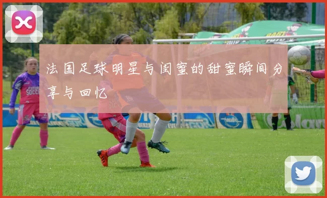 法国足球明星与闺蜜的甜蜜瞬间分享与回忆