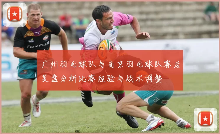 广州羽毛球队与南京羽毛球队赛后复盘分析比赛经验与战术调整