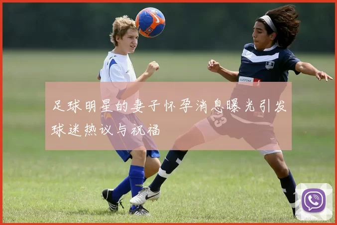 足球明星的妻子怀孕消息曝光引发球迷热议与祝福