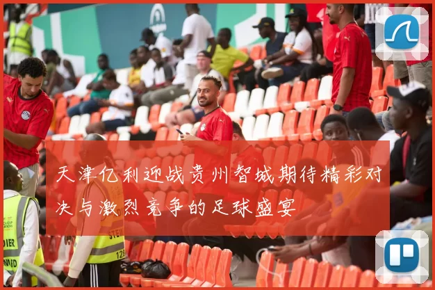 天津亿利迎战贵州智城期待精彩对决与激烈竞争的足球盛宴