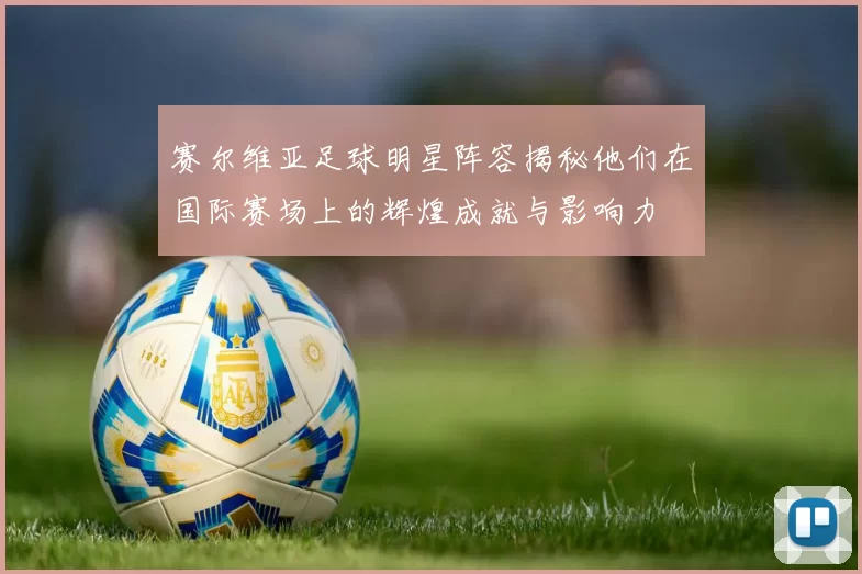赛尔维亚足球明星阵容揭秘他们在国际赛场上的辉煌成就与影响力
