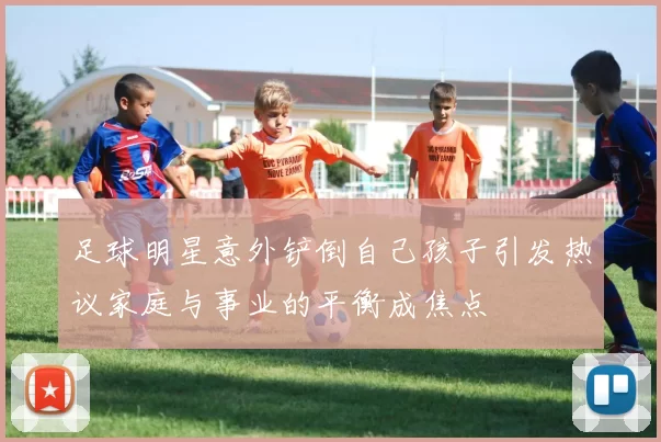 足球明星意外铲倒自己孩子引发热议家庭与事业的平衡成焦点