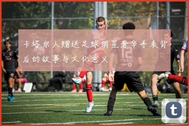 卡塔尔人赠送足球明星奢华手表背后的故事与文化意义