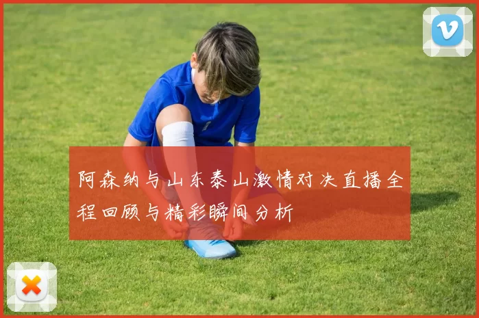 阿森纳与山东泰山激情对决直播全程回顾与精彩瞬间分析