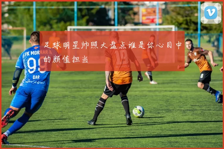 足球明星帅照大盘点谁是你心目中的颜值担当