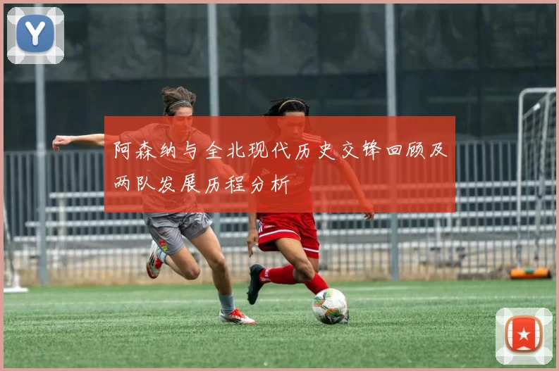 阿森纳与全北现代历史交锋回顾及两队发展历程分析