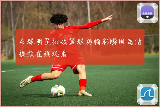 足球明星挑战篮球场精彩瞬间高清视频在线观看
