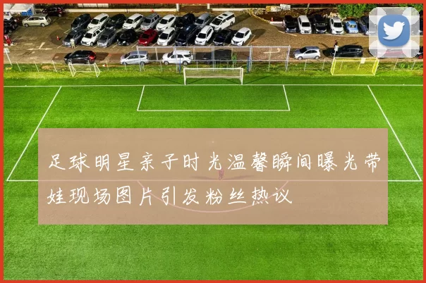 足球明星亲子时光温馨瞬间曝光带娃现场图片引发粉丝热议
