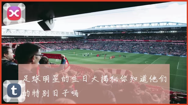 足球明星的生日大揭秘你知道他们的特别日子吗