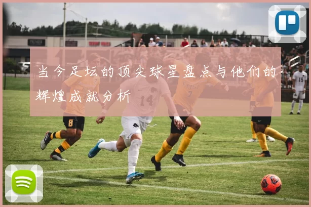 当今足坛的顶尖球星盘点与他们的辉煌成就分析