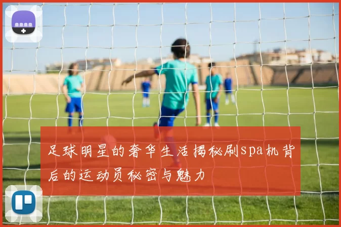 足球明星的奢华生活揭秘刷spa机背后的运动员秘密与魅力