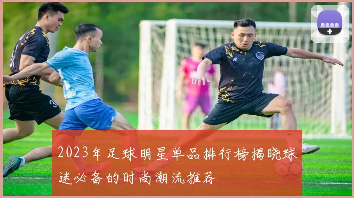 2023年足球明星单品排行榜揭晓球迷必备的时尚潮流推荐