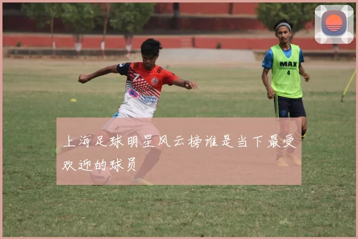 上海足球明星风云榜谁是当下最受欢迎的球员