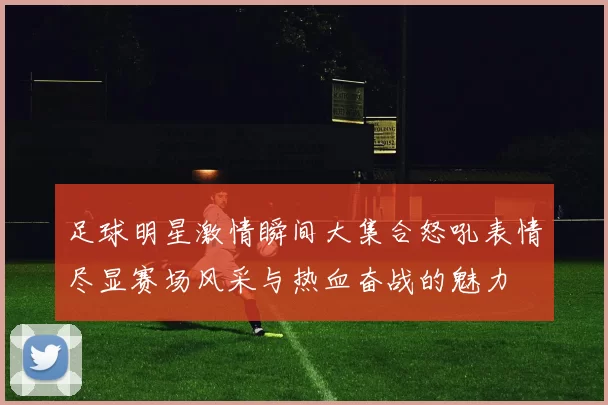 足球明星激情瞬间大集合怒吼表情尽显赛场风采与热血奋战的魅力