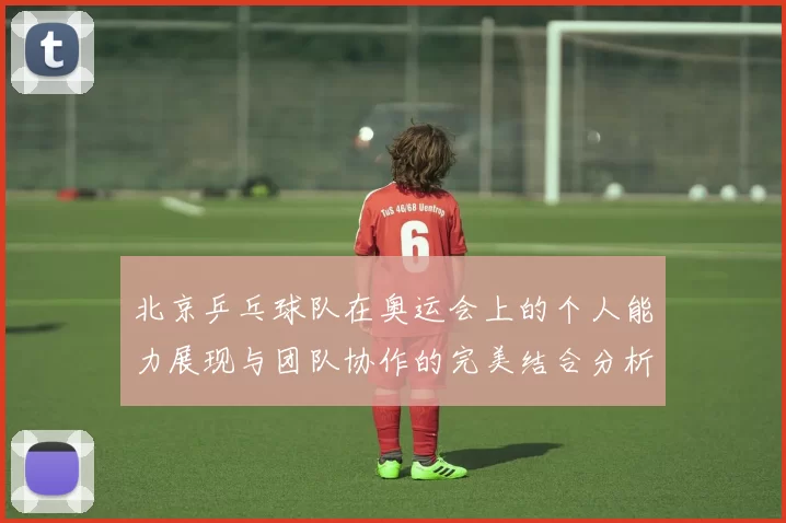 北京乒乓球队在奥运会上的个人能力展现与团队协作的完美结合分析