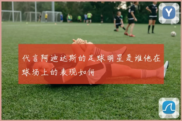 代言阿迪达斯的足球明星是谁他在球场上的表现如何