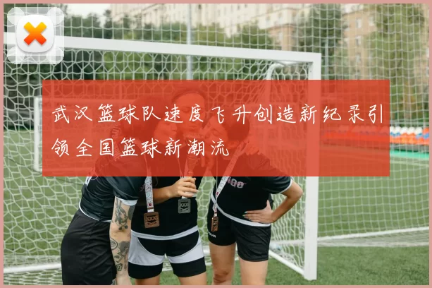 武汉篮球队速度飞升创造新纪录引领全国篮球新潮流