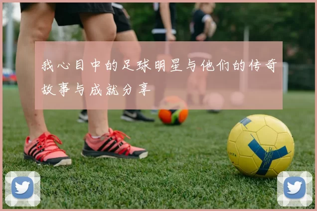 我心目中的足球明星与他们的传奇故事与成就分享
