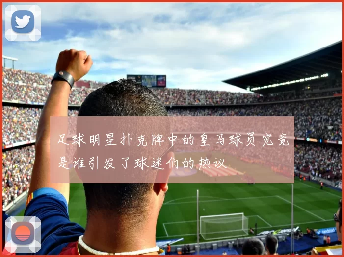 足球明星扑克牌中的皇马球员究竟是谁引发了球迷们的热议