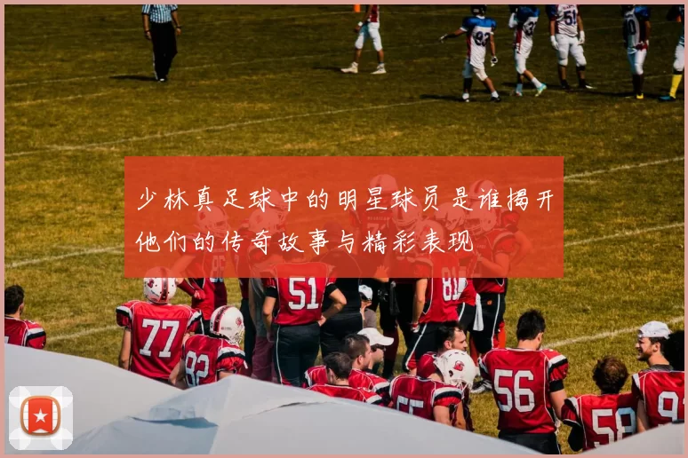 少林真足球中的明星球员是谁揭开他们的传奇故事与精彩表现