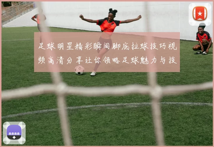 足球明星精彩瞬间脚底拉球技巧视频高清分享让你领略足球魅力与技术之美