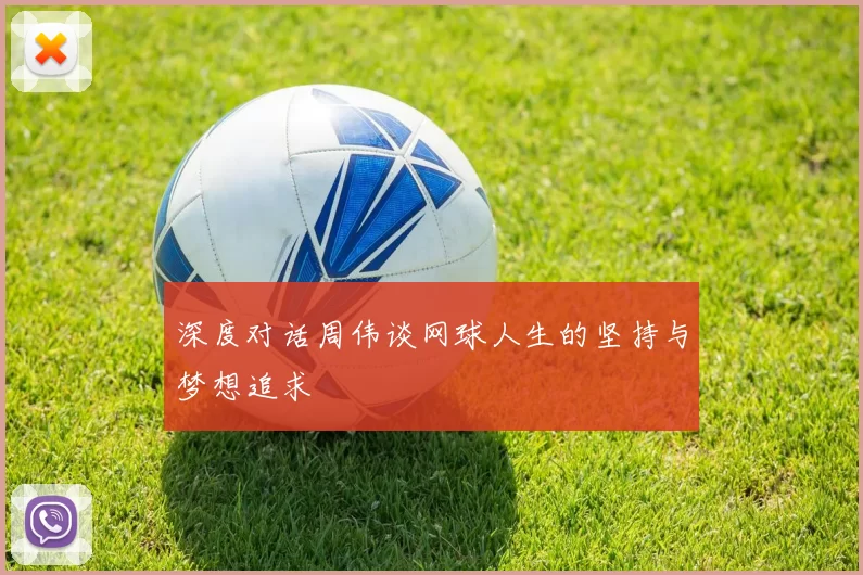 深度对话周伟谈网球人生的坚持与梦想追求